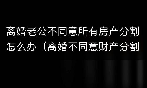 离婚老公不同意所有房产分割怎么办（离婚不同意财产分割怎么办）