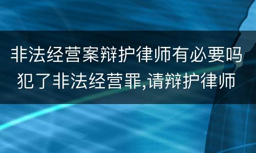 非法经营案辩护律师有必要吗 犯了非法经营罪,请辩护律师用处大吗