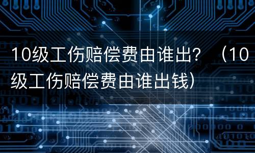 10级工伤赔偿费由谁出？（10级工伤赔偿费由谁出钱）