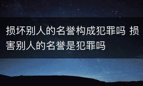 损坏别人的名誉构成犯罪吗 损害别人的名誉是犯罪吗