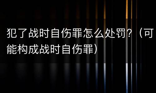 犯了战时自伤罪怎么处罚?（可能构成战时自伤罪）