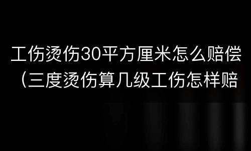 工伤烫伤30平方厘米怎么赔偿（三度烫伤算几级工伤怎样赔偿）