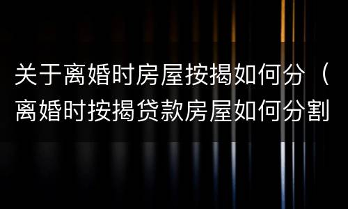 关于离婚时房屋按揭如何分（离婚时按揭贷款房屋如何分割）