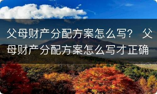 父母财产分配方案怎么写？ 父母财产分配方案怎么写才正确