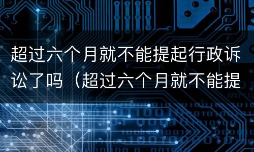 超过六个月就不能提起行政诉讼了吗（超过六个月就不能提起行政诉讼了吗法院）