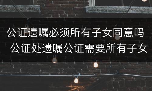 公证遗嘱必须所有子女同意吗 公证处遗嘱公证需要所有子女在场吗