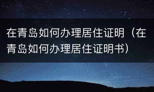 在青岛如何办理居住证明（在青岛如何办理居住证明书）