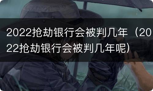 2022抢劫银行会被判几年（2022抢劫银行会被判几年呢）