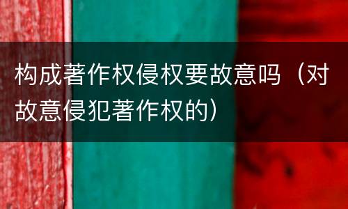 构成著作权侵权要故意吗（对故意侵犯著作权的）