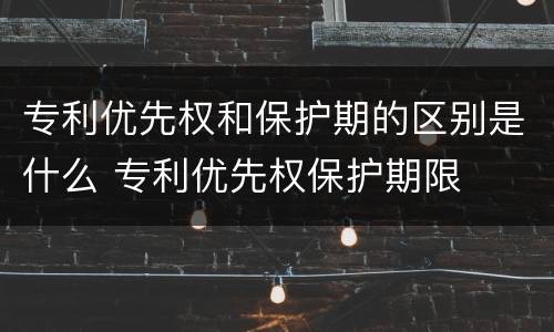 专利优先权和保护期的区别是什么 专利优先权保护期限