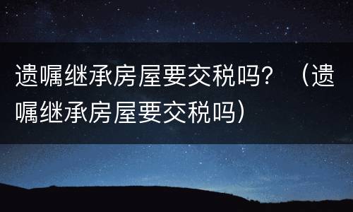遗嘱继承房屋要交税吗？（遗嘱继承房屋要交税吗）