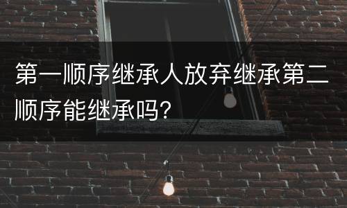 第一顺序继承人放弃继承第二顺序能继承吗？