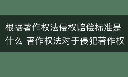 根据著作权法侵权赔偿标准是什么 著作权法对于侵犯著作权的赔偿