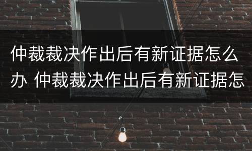 仲裁裁决作出后有新证据怎么办 仲裁裁决作出后有新证据怎么办