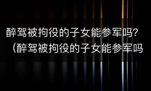 醉驾被拘役的子女能参军吗？（醉驾被拘役的子女能参军吗男）