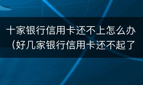 十家银行信用卡还不上怎么办（好几家银行信用卡还不起了怎么办）