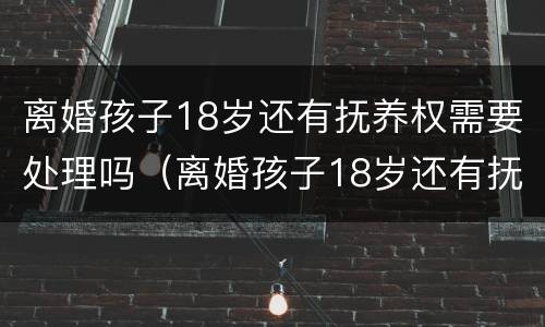 离婚孩子18岁还有抚养权需要处理吗（离婚孩子18岁还有抚养权需要处理吗为什么）