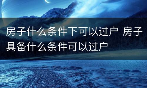 房子什么条件下可以过户 房子具备什么条件可以过户