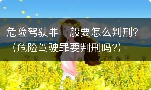 危险驾驶罪一般要怎么判刑？（危险驾驶罪要判刑吗?）