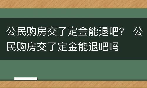 公民购房交了定金能退吧？ 公民购房交了定金能退吧吗