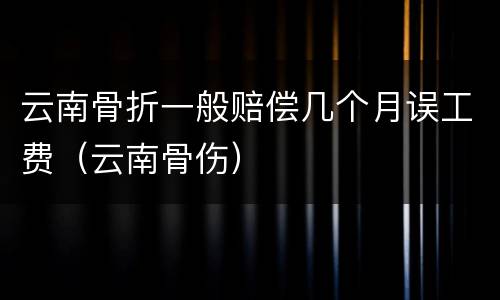 云南骨折一般赔偿几个月误工费（云南骨伤）