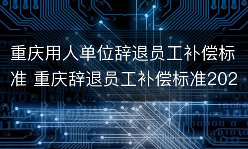 重庆用人单位辞退员工补偿标准 重庆辞退员工补偿标准2021怎么算