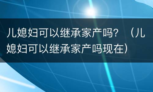儿媳妇可以继承家产吗？（儿媳妇可以继承家产吗现在）