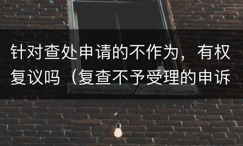 针对查处申请的不作为，有权复议吗（复查不予受理的申诉书）