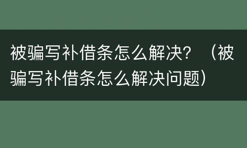 被骗写补借条怎么解决？（被骗写补借条怎么解决问题）