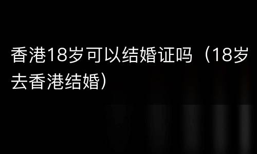 香港18岁可以结婚证吗（18岁去香港结婚）