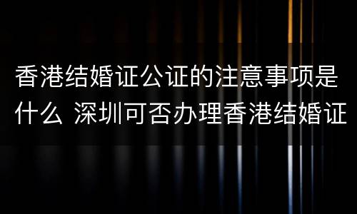 香港结婚证公证的注意事项是什么 深圳可否办理香港结婚证公证