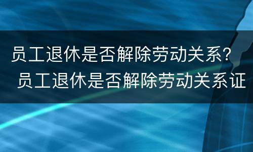 员工退休是否解除劳动关系？ 员工退休是否解除劳动关系证明