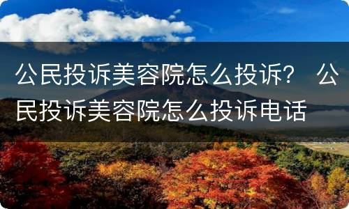 公民投诉美容院怎么投诉？ 公民投诉美容院怎么投诉电话