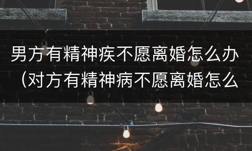 男方有精神疾不愿离婚怎么办（对方有精神病不愿离婚怎么办）