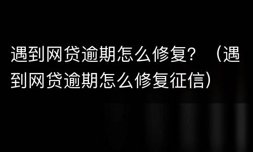 遇到网贷逾期怎么修复？（遇到网贷逾期怎么修复征信）