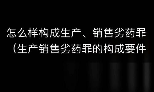 怎么样构成生产、销售劣药罪（生产销售劣药罪的构成要件）
