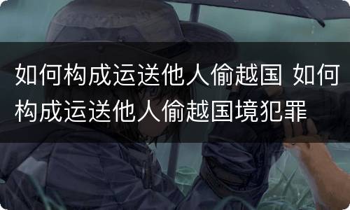 如何构成运送他人偷越国 如何构成运送他人偷越国境犯罪