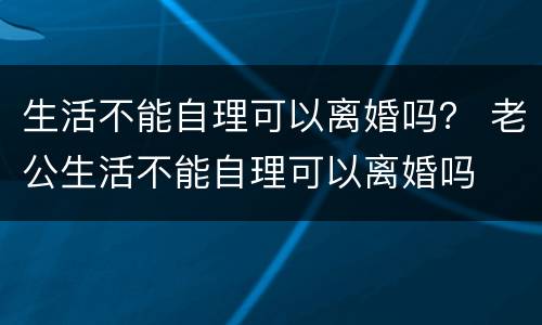 生活不能自理可以离婚吗？ 老公生活不能自理可以离婚吗