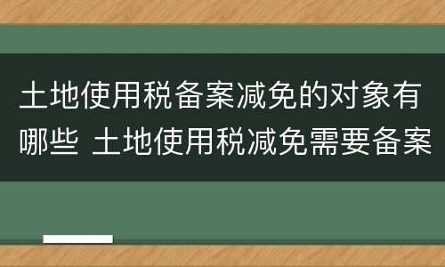 土地使用税备案减免的对象有哪些 土地使用税减免需要备案吗
