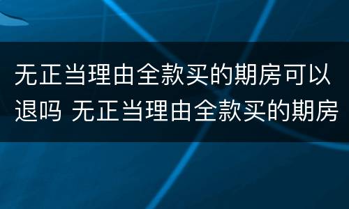 无正当理由全款买的期房可以退吗 无正当理由全款买的期房可以退吗现在