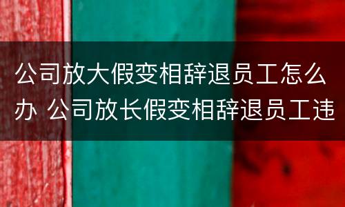 公司放大假变相辞退员工怎么办 公司放长假变相辞退员工违法