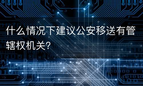 什么情况下建议公安移送有管辖权机关？