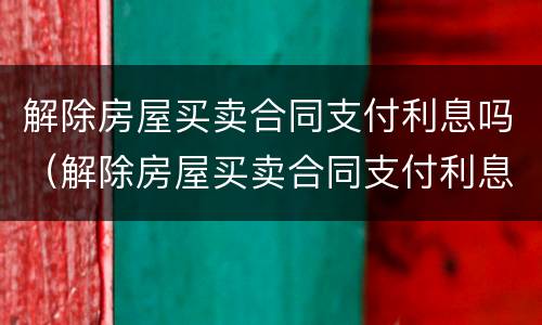 解除房屋买卖合同支付利息吗（解除房屋买卖合同支付利息吗怎么写）