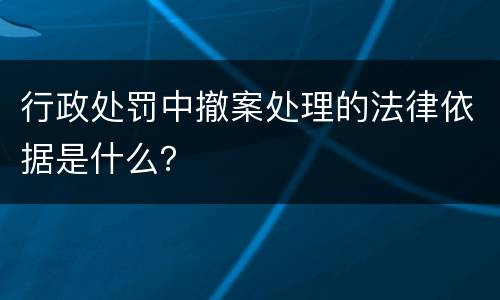 行政处罚中撤案处理的法律依据是什么？