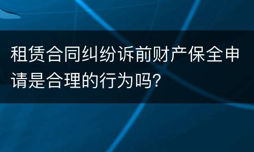 租赁合同纠纷诉前财产保全申请是合理的行为吗？