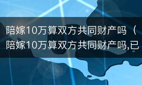 陪嫁10万算双方共同财产吗（陪嫁10万算双方共同财产吗,已经花了需要还吗）