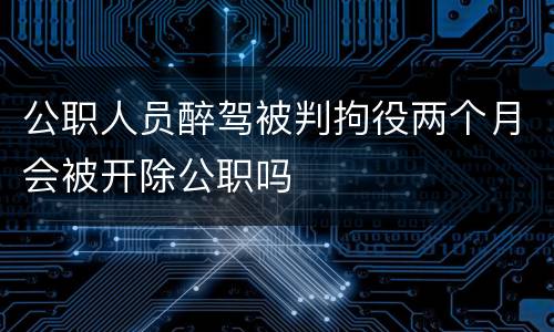 公职人员醉驾被判拘役两个月会被开除公职吗