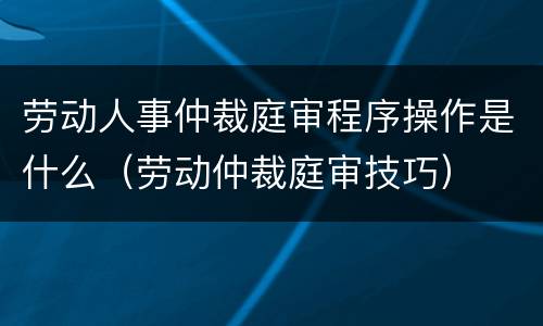 劳动人事仲裁庭审程序操作是什么（劳动仲裁庭审技巧）
