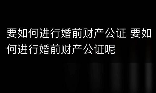 要如何进行婚前财产公证 要如何进行婚前财产公证呢