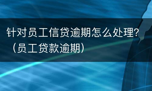 针对员工信贷逾期怎么处理？（员工贷款逾期）